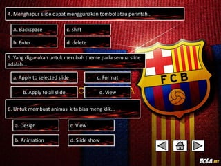 4. Menghapus slide dapat menggunakan tombol atau perintah.. 
A. Backspace c. shift 
b. Enter d. delete 
5. Yang digunakan untuk merubah theme pada semua slide 
adalah... 
c. Format 
d. View 
a. Apply to selected slide 
b. Apply to all slide 
6. Untuk membuat animasi kita bisa meng klik... 
c. View 
d. Slide show 
a. Design 
b. Animation 
 