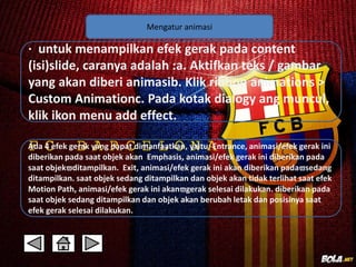 Mengatur animasi 
· untuk menampilkan efek gerak pada content 
(isi)slide, caranya adalah :a. Aktifkan teks / gambar 
yang akan diberi animasib. Klik ribbon animations > 
Custom Animationc. Pada kotak dialogy ang muncul, 
klik ikon menu add effect. 
Ada 4 efek gerak yang dapat dimanfaatkan, yaitu: Entrance, animasi/efek gerak ini 
diberikan pada saat objek akan Emphasis, animasi/efek gerak ini diberikan pada 
saat objekditampilkan. Exit, animasi/efek gerak ini akan diberikan padasedang 
ditampilkan. saat objek sedang ditampilkan dan objek akan tidak terlihat saat efek 
Motion Path, animasi/efek gerak ini akangerak selesai dilakukan. diberikan pada 
saat objek sedang ditampilkan dan objek akan berubah letak dan posisinya saat 
efek gerak selesai dilakukan. 
 