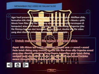 · MENAMBAH FILE VIDEO KE DALAM SLIDE 
Agar hasil presentasi lebih menarik, dapat juga disisipkan Aktifkan slide, 
kemudian klik ribbon tabfile video dengan cara : Insert > Movie > pilih 
Movie from filke (jika file film yang akan digunakan sudah tersimpan di 
komputer) atau pilih Movie from Clip pada kotak dialogOrganize (jika 
file filmnya bawaan dari komputer) yang muncul, double klik file video 
yang akan diambil, misalnya Businesses, gear, pepoiple 
 