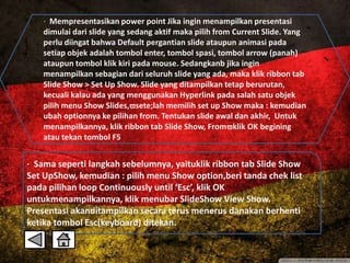· Mempresentasikan power point Jika ingin menampilkan presentasi 
dimulai dari slide yang sedang aktif maka pilih from Current Slide. Yang 
perlu diingat bahwa Default pergantian slide ataupun animasi pada 
setiap objek adalah tombol enter, tombol spasi, tombol arrow (panah) 
ataupun tombol klik kiri pada mouse. Sedangkanb jika ingin 
menampilkan sebagian dari seluruh slide yang ada, maka klik ribbon tab 
Slide Show > Set Up Show. Slide yang ditampilkan tetap berurutan, 
kecuali kalau ada yang menggunakan Hyperlink pada salah satu objek 
pilih menu Show Slides,sete;lah memilih set up Show maka : kemudian 
ubah optionnya ke pilihan from. Tentukan slide awal dan akhir, Untuk 
menampilkannya, klik ribbon tab Slide Show, Fromklik OK begining 
atau tekan tombol F5 
· Sama seperti langkah sebelumnya, yaituklik ribbon tab Slide Show 
Set UpShow, kemudian : pilih menu Show option,beri tanda chek list 
pada pilihan loop Continuously until ‘Esc’, klik OK 
untukmenampilkannya, klik menubar SlideShow View Show. 
Presentasi akanditampilkan secara terus menerus danakan berhenti 
ketika tombol Esc(keyboard) ditekan. 
 