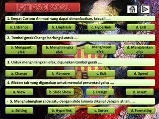 1. Empat Custom Animasi yang dapat dimanfaatkan, kecuali .... 
a. Entrance b. Emphasis c. Hyperlink d. Exit 
2. Tombol gerak Change berfungsi untuk .... 
a. Mengganti 
efek 
b. Menghilangka 
efek 
c. Menghapus 
efek 
d. Menjalankan 
efek 
3. Untuk menghilangkan efek, digunakan tombol gerak .... 
a. Change b. Remove c. Exit 
a. View b. Slide Show 
c. Design d. insert 
d. Speed 
4. Ribbon tab yang digunakan untuk memulai presentasi yaitu .... 
· 5. Menghubungkan slide satu dengan slide lainnya dikenal dengan istilah .... 
a. Editing 
b. Hyperlink c. Sorter d. Formating 
 
