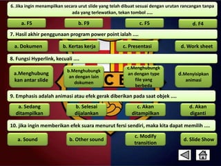 6. Jika ingin menampilkan secara urut slide yang telah dibuat sesuai dengan urutan rancangan tanpa 
ada yang terlewatkan, tekan tombol .... 
a. F5 b. F9 c. F5 d. F4 
7. Hasil akhir penggunaan program power point ialah .... 
a. Dokumen b. Kertas kerja c. Presentasi d. Work sheet 
8. Fungsi Hyperlink, kecuali .... 
a.Menghubung 
kan antar slide 
c.Menghubungk 
an dengan type 
file yang 
berbeda 
b.Menghubungk 
an dengan lain 
dokumen 
9. Emphasis adalah animasi atau efek gerak diberikan pada saat objek .... 
d.Menyisipkan 
animasi 
d. Akan 
diganti 
b. Selesai 
dijalankan 
c. Akan 
ditampilkan 
a. Sedang 
ditampilkan 
10. jika ingin memberikan efek suara menurut fersi sendiri, maka kita dapat memilih .... 
c. Modify 
transition 
a. Sound b. Other sound 
d. Slide Show 
 