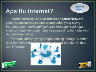 Back to 
MENU 
Internet berasal dari kata Interconnected Network 
yaitu Kumpulan dua komputer atau lebih yang saling 
berhubungan membentuk jaringan komputer sehingga 
meliputi jutaan komputer didunia yang saling ber- interaksi 
dan berkomunikasi. 
Peranan internet yang sangat penting sebagai sumber 
data dan informasi serta sebagai sarana pertukaran data 
dan informasi 
 