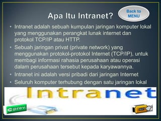 Back to 
MENU 
• Intranet adalah sebuah kumpulan jaringan komputer lokal 
yang menggunakan perangkat lunak internet dan 
protokol TCP/IP atau HTTP. 
• Sebuah jaringan privat (private network) yang 
menggunakan protokol-protokol Internet (TCP/IP), untuk 
membagi informasi rahasia perusahaan atau operasi 
dalam perusahaan tersebut kepada karyawannya. 
• Intranet ini adalah versi pribadi dari jaringan Internet 
• Seluruh komputer terhubung dengan satu jaringan lokal 
 