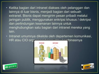 • Ketika bagian dari intranet diakses oleh pelanggan dan 
lainnya di luar bisnis, menjadi bagian dari sebuah 
extranet. Bisnis dapat mengirim pesan pribadi melalui 
jaringan publik, menggunakan enkripsi khusus / dekripsi 
dan perlindungan keamanan lainnya untuk 
menghubungkan satu bagian dari intranet mereka yang 
lain. 
• Intranet umumnya dikelola oleh departemen komunikasi, 
HR atau CIO organisasi besar, atau kombinasinya 
 