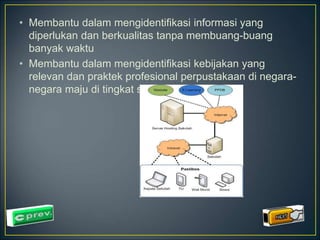 • Membantu dalam mengidentifikasi informasi yang 
diperlukan dan berkualitas tanpa membuang-buang 
banyak waktu 
• Membantu dalam mengidentifikasi kebijakan yang 
relevan dan praktek profesional perpustakaan di negara-negara 
maju di tingkat sekolah 
 