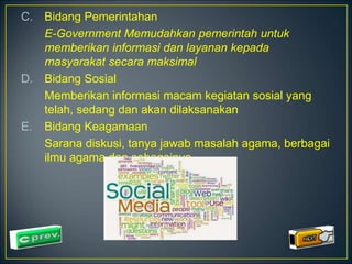 C. Bidang Pemerintahan 
E-Government Memudahkan pemerintah untuk 
memberikan informasi dan layanan kepada 
masyarakat secara maksimal 
D. Bidang Sosial 
Memberikan informasi macam kegiatan sosial yang 
telah, sedang dan akan dilaksanakan 
E. Bidang Keagamaan 
Sarana diskusi, tanya jawab masalah agama, berbagai 
ilmu agama dan sebagainya 
 