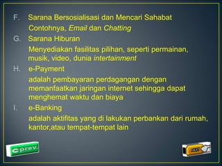 F. Sarana Bersosialisasi dan Mencari Sahabat 
Contohnya, Email dan Chatting 
G. Sarana Hiburan 
Menyediakan fasilitas pilihan, seperti permainan, 
musik, video, dunia intertainment 
H. e-Payment 
adalah pembayaran perdagangan dengan 
memanfaatkan jaringan internet sehingga dapat 
menghemat waktu dan biaya 
I. e-Banking 
adalah aktifitas yang di lakukan perbankan dari rumah, 
kantor,atau tempat-tempat lain 
 