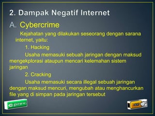 A. Cybercrime 
Kejahatan yang dilakukan seseorang dengan sarana 
internet, yaitu: 
1. Hacking 
Usaha memasuki sebuah jaringan dengan maksud 
mengekplorasi ataupun mencari kelemahan sistem 
jaringan 
2. Cracking 
Usaha memasuki secara illegal sebuah jaringan 
dengan maksud mencuri, mengubah atau menghancurkan 
file yang di simpan pada jaringan tersebut 
 