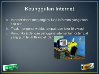 a. Internet dapat menjangkau luas informasi yang akan 
kita cari 
b. Tidak mengenal waktu, tempat, dan jalur birokrasi 
c. Komunikasi dengan pengguna internet lain di tempat 
yang jauh lebih fleksibel dan interaktif 
 