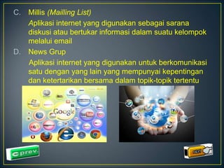 C. Millis (Mailling List) 
Aplikasi internet yang digunakan sebagai sarana 
diskusi atau bertukar informasi dalam suatu kelompok 
melalui email 
D. News Grup 
Aplikasi internet yang digunakan untuk berkomunikasi 
satu dengan yang lain yang mempunyai kepentingan 
dan ketertarikan bersama dalam topik-topik tertentu 
 