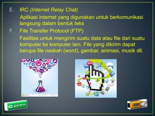 E. IRC (Internet Relay Chat) 
Aplikasi internet yang digunakan untuk berkomunikasi 
langsung dalam bentuk teks 
F. File Transfer Protocol (FTP) 
Fasilitas untuk mengirim suatu data atau file dari suatu 
komputer ke komputer lain. File yang dikirim dapat 
berupa file naskah (word), gambar, animasi, musik dll. 
 