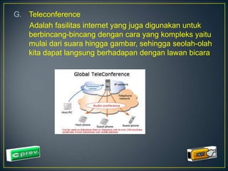 G. Teleconference 
Adalah fasilitas internet yang juga digunakan untuk 
berbincang-bincang dengan cara yang kompleks yaitu 
mulai dari suara hingga gambar, sehingga seolah-olah 
kita dapat langsung berhadapan dengan lawan bicara 
 