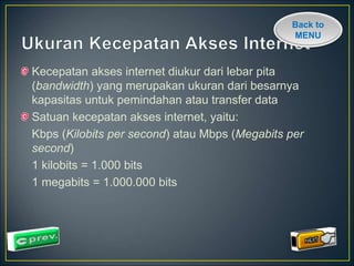 Back to 
MENU 
Kecepatan akses internet diukur dari lebar pita 
(bandwidth) yang merupakan ukuran dari besarnya 
kapasitas untuk pemindahan atau transfer data 
Satuan kecepatan akses internet, yaitu: 
Kbps (Kilobits per second) atau Mbps (Megabits per 
second) 
1 kilobits = 1.000 bits 
1 megabits = 1.000.000 bits 
 
