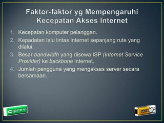 1. Kecepatan komputer pelanggan. 
2. Kepadatan lalu lintas internet sepanjang rute yang 
dilalui. 
3. Besar bandwidth yang disewa ISP (Internet Service 
Provider) ke backbone internet. 
4. Jumlah pengguna yang mengakses server secara 
bersamaan. 
 