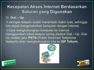1) Dial – Up 
Jaringan telepon sudah merambah makin luas, sehingga 
kita dapat mengoneksikan komputer dengan internet. 
Cara menghubungkan komputer ke internet 
menggunakan kabel telepon sering disebut Dial – Up. Dial- 
Up melalui jalur PSTN (Public Switched Telephone 
Network) akan menghubungkan kita ke ISP Telkom. 
 