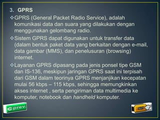 3. GPRS 
GPRS (General Packet Radio Service), adalah 
komunikasi data dan suara yang dilakukan dengan 
menggunakan gelombang radio. 
Sistem GPRS dapat digunakan untuk transfer data 
(dalam bentuk paket data yang berkaitan dengan e-mail, 
data gambar (MMS), dan penelusuran (browsing) 
internet. 
Layanan GPRS dipasang pada jenis ponsel tipe GSM 
dan IS-136, meskipun jaringan GPRS saat ini terpisah 
dari GSM dalam teorinya GPRS menjanjikan kecepatan 
mulai 56 kbps – 115 kbps, sehingga memungkinkan 
akses internet , serta pengiriman data multimedia ke 
komputer, notebook dan handheld komputer. 
 