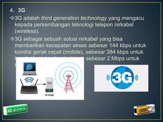 4. 3G 
3G adalah third generation technology yang mengacu 
kepada perkembangan teknologi telepon nirkabel 
(wireless). 
3G sebagai sebuah solusi nirkabel yang bisa 
memberikan kecepatan akses sebesar 144 kbps untuk 
kondisi gerak cepat (mobile), sebesar 384 kbps untuk 
kondisi berjalan (pedestrian), sebesar 2 Mbps untuk 
kondisi static di suatu tempat 
 