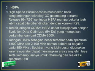 5. HSPA 
High Speed Packet Acsess merupakan hasil 
pengembangan teknologi 3G gelombang pertama 
Release 99 (R99) sehingga HSPA mampu bekerja jauh 
lebih cepat bila dibandingkan dengan koneksi R99. 
Terkait jaringan CDMA; HSPA dapat disejajarkan dengan 
Evolution Data Optimized (Ev-Do) yang merupakan 
perkembangan dari CDMA 2000. 
Jaringan HSPA sebagian besar tersebar pada spectrum 
1.900 MHz dan 2.100 MHz namun beberapa berjalan 
pada 850 MHz . Spektrum yang lebih besar digunakan 
karena operator dapat menjangkau area yang lebih luas 
serta kemampuannya untuk refarming dan realokasi 
spectrum UHF. 
 