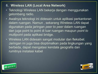 6. Wireless LAN (Local Area Network) 
• Teknologi Wireless LAN bekerja dengan menggunakan 
gelombang radio. 
• Awalnya teknologi ini didesain untuk aplikasi perkantoran 
dalam ruangan. Namun , sekarang Wireless LAN dapat 
digunakan pada jaringan peer to peer dalam ruangan 
dan juga point to point di luar ruangan maupun point to 
multipoint pada aplikasi bridge. 
• Wireless LAN didesain sangat modular dan fleksibel. 
Jaringan ini juga bisa dioptimalkan pada lingkungan yang 
berbeda, dapat mengatasi kendala geografis dan 
rumitnya instalasi kabel 
 