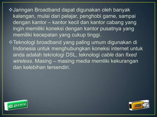 Jaringan Broadband dapat digunakan oleh banyak 
kalangan, mulai dari pelajar, penghobi game, sampai 
dengan kantor – kantor kecil dan kantor cabang yang 
ingin memiliki koneksi dengan kantor pusatnya yang 
memiliki kecepatan yang cukup tinggi. 
Teknologi broadband yang paling umum digunakan di 
Indonesia untuk menghubungkan koneksi internet untuk 
anda adalah teknologi DSL, teknologi cable dan fixed 
wireless. Masing – masing media memliki kekurangan 
dan kelebihan tersendiri. 
 