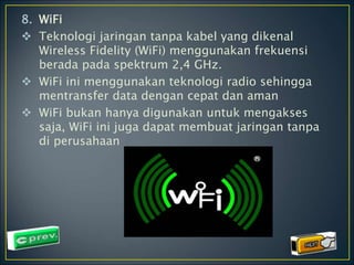 8. WiFi 
 Teknologi jaringan tanpa kabel yang dikenal 
Wireless Fidelity (WiFi) menggunakan frekuensi 
berada pada spektrum 2,4 GHz. 
 WiFi ini menggunakan teknologi radio sehingga 
mentransfer data dengan cepat dan aman 
 WiFi bukan hanya digunakan untuk mengakses 
saja, WiFi ini juga dapat membuat jaringan tanpa 
di perusahaan 
 