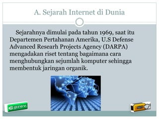 A. Sejarah Internet di Dunia 
Sejarahnya dimulai pada tahun 1969, saat itu 
Departemen Pertahanan Amerika, U.S Defense 
Advanced Researh Projects Agency (DARPA) 
mengadakan riset tentang bagaimana cara 
menghubungkan sejumlah komputer sehingga 
membentuk jaringan organik. 
 