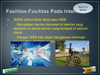 Back to 
MENU 
A. WWW (Word Wide Web) atau WEB 
• Merupakan bentuk dokumen di internet yang 
disimpan di server-server yang terdapat di seluruh 
dunia. 
• Dengan WEB kita dapat mengakses informasi 
berupa teks, gambar, suara, video, dan sebagainya 
 