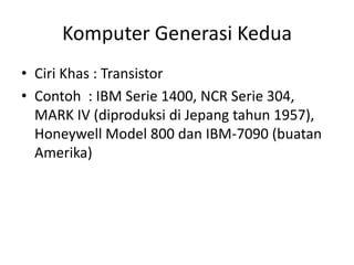 Komputer Generasi Kedua
• Ciri Khas : Transistor
• Contoh : IBM Serie 1400, NCR Serie 304,
  MARK IV (diproduksi di Jepang tahun 1957),
  Honeywell Model 800 dan IBM-7090 (buatan
  Amerika)
 