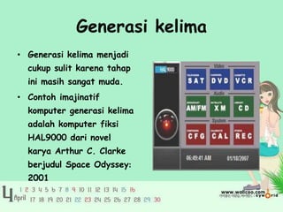Generasi kelima
• Generasi kelima menjadi
  cukup sulit karena tahap
  ini masih sangat muda.
• Contoh imajinatif
  komputer generasi kelima
  adalah komputer fiksi
  HAL9000 dari novel
  karya Arthur C. Clarke
  berjudul Space Odyssey:
  2001
 