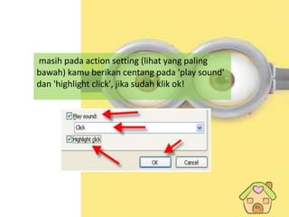 12
masih pada action setting (lihat yang paling
bawah) kamu berikan centang pada 'play sound'
dan 'highlight click', jika sudah klik ok!
 