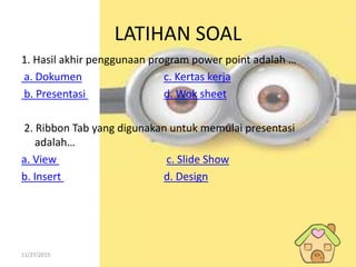 11/27/2015
LATIHAN SOAL
1. Hasil akhir penggunaan program power point adalah …
a. Dokumen c. Kertas kerja
b. Presentasi d. Wok sheet
2. Ribbon Tab yang digunakan untuk memulai presentasi
adalah…
a. View c. Slide Show
b. Insert d. Design
 
