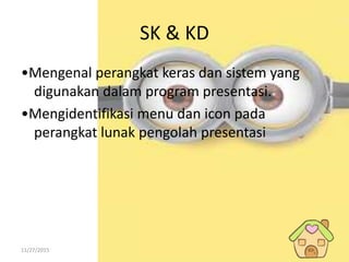 11/27/2015
SK & KD
•Mengenal perangkat keras dan sistem yang
digunakan dalam program presentasi.
•Mengidentifikasi menu dan icon pada
perangkat lunak pengolah presentasi
 