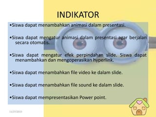 11/27/2015
INDIKATOR
•Siswa dapat menambahkan animasi dalam presentasi.
•Siswa dapat mengatur animasi dalam presentasi agar berjalan
secara otomatis.
•Siswa dapat mengatur efek perpindahan slide. Siswa dapat
menambahkan dan mengoperasikan hyperlink.
•Siswa dapat menambahkan file video ke dalam slide.
•Siswa dapat menambahkan file sound ke dalam slide.
•Siswa dapat mempresentasikan Power point.
 