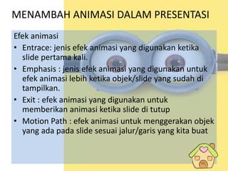 MENAMBAH ANIMASI DALAM PRESENTASI
Efek animasi
• Entrace: jenis efek animasi yang digunakan ketika
slide pertama kali.
• Emphasis : jenis efek animasi yang digunakan untuk
efek animasi lebih ketika objek/slide yang sudah di
tampilkan.
• Exit : efek animasi yang digunakan untuk
memberikan animasi ketika slide di tutup
• Motion Path : efek animasi untuk menggerakan objek
yang ada pada slide sesuai jalur/garis yang kita buat
 