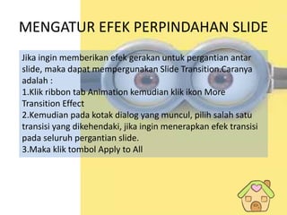 MENGATUR EFEK PERPINDAHAN SLIDE
Jika ingin memberikan efek gerakan untuk pergantian antar
slide, maka dapat mempergunakan Slide Transition.Caranya
adalah :
1.Klik ribbon tab Animation kemudian klik ikon More
Transition Effect
2.Kemudian pada kotak dialog yang muncul, pilih salah satu
transisi yang dikehendaki, jika ingin menerapkan efek transisi
pada seluruh pergantian slide.
3.Maka klik tombol Apply to All
 