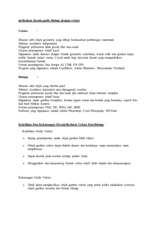 perbedaan desain grafis bitmap dengan vektor
Vektor :
Disusun oleh objek geometris yang dibuat berdasarkan perhitungan matematis
Sifatnya resolution independent
Pengaruh perbesaran tidak pecah, blur atau rusak
Ukuran penympanan relatif kecil
Digunakan untuk ilustrasi dengan bentuk geometris sederhana, warna solid atau gradasi tanpa
terlalu banyak variasi warna. Cocok untuk logo dan jenis desain yang mengandalkan
kesederhanaan bentuk.
Format penyimpanan bisa berupa AI, CDR, FH, EPS
Program yang digunakan adalah CorelDraw, Adobe Illustrator, Macromedia Freehand
Bitmap :
Disusun oleh objek yang disebut pixel
Sifatnya resolution dependent atau dipengaruhi resolusi
Pengaruh perbesaran pecah, blur dan rusak jika melewati batas toleransi tampilan
Ukuran penympanan relatif besar
Digunakan untuk gambar kompleks, berupa ragam warna dan bentuk yang beraneka, seperti foto
dari hasil bidikan kamera.
Format penyimpanan PSD, TIF, JPEG, GIF, BMP
Software yang digunakan adalah Adobe Photoshop, Corel Photopaint, MS Paint
Kelebihan Dan Kekurangan DesainBerbasis Vektor Dan Bitmap :
Kelebihan Grafis Vektor
 Ruang penyimpanan untuk objek gambar lebih efisien
 Objek gambar vektor dapat diubah ukuran dan bentuknya tanpa menurunkan mutu
tampilannya
 Dapat dicetak pada resolusi tertingi printer Anda
 Menggambar dan menyunting bentuk vektor relatif lebih mudah dan menyenangkan
Kekurangan Grafis Vektor
 Tidak dapat menghasilkan objek gambar vektor yang prima ketika melakukan konversi
objek gambar tersebut dari format bitmap
 