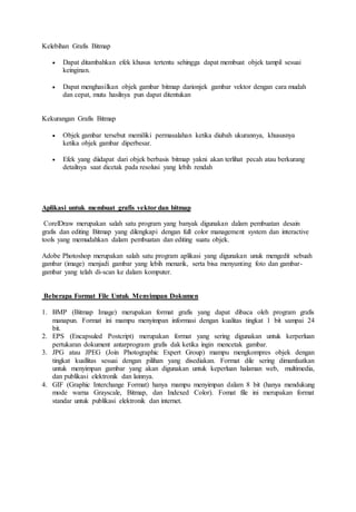 Kelebihan Grafis Bitmap
 Dapat ditambahkan efek khusus tertentu sehingga dapat membuat objek tampil sesuai
keinginan.
 Dapat menghasilkan objek gambar bitmap darionjek gambar vektor dengan cara mudah
dan cepat, mutu hasilnya pun dapat ditentukan
Kekurangan Grafis Bitmap
 Objek gambar tersebut memiliki permasalahan ketika diubah ukurannya, khususnya
ketika objek gambar diperbesar.
 Efek yang diidapat dari objek berbasis bitmap yakni akan terlihat pecah atau berkurang
detailnya saat dicetak pada resolusi yang lebih rendah
Aplikasi untuk membuat grafis vektor dan bitmap
CorelDraw merupakan salah satu program yang banyak digunakan dalam pembuatan desain
grafis dan editing Bitmap yang dilengkapi dengan full color management system dan interactive
tools yang memudahkan dalam pembuatan dan editing suatu objek.
Adobe Photoshop merupakan salah satu program aplikasi yang digunakan unuk mengedit sebuah
gambar (image) menjadi gambar yang lebih menarik, serta bisa menyunting foto dan gambar-
gambar yang telah di-scan ke dalam komputer.
Beberapa Format File Untuk Menyimpan Dokumen
1. BMP (Bitmap Image) merupakan format grafis yang dapat dibaca oleh program grafis
manapun. Format ini mampu menyimpan informasi dengan kualitas tingkat 1 bit sampai 24
bit.
2. EPS (Encapsuled Postcript) merupakan format yang sering digunakan untuk kerperluan
pertukaran dokument antarprogram grafis dak ketika ingin mencetak gambar.
3. JPG atau JPEG (Join Photographic Expert Group) mampu mengkompres objek dengan
tingkat kuallitas sesuai dengan pilihan yang disediakan. Format dile sering dimanfaatkan
untuk menyimpan gambar yang akan digunakan untuk keperluan halaman web, multimedia,
dan publikasi elektronik dan lainnya.
4. GIF (Graphic Interchange Format) hanya mampu menyimpan dalam 8 bit (hanya mendukung
mode warna Grayscale, Bitmap, dan Indexed Color). Fomat file ini merupakan format
standar untuk publikasi elektronik dan internet.
 