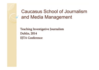 Caucasus School of Journalism
and Media Management
Teaching Investigative Journalism
Dublin, 2014
EJTA Conference
 