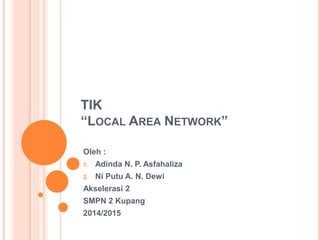 TIK
“LOCAL AREA NETWORK”
Oleh :
1. Adinda N. P. Asfahaliza
2. Ni Putu A. N. Dewi
Akselerasi 2
SMPN 2 Kupang
2014/2015
 