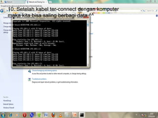 9. Kita lakukan uji coba pemasangan kabel dengan
melakukan PING seperti gambar berikut, jika terjadi
reply maka kabel telah tersambung, sehingga kita bisa
saling membagi data. Sedangkan jika tidak terjadi reply
maka kabel belum tersambung dengan baik.
10. Setelah kabel ter-connect dengan komputer
maka kita bisa saling berbagi data ^^
 