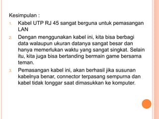 Kesimpulan :
1. Kabel UTP RJ 45 sangat berguna untuk pemasangan
LAN
2. Dengan menggunakan kabel ini, kita bisa berbagi
data walaupun ukuran datanya sangat besar dan
hanya memerlukan waktu yang sangat singkat. Selain
itu, kita juga bisa bertanding bermain game bersama
teman.
3. Pemasangan kabel ini, akan berhasil jika susunan
kabelnya benar, connector terpasang sempurna dan
kabel tidak longgar saat dimasukkan ke komputer.
 