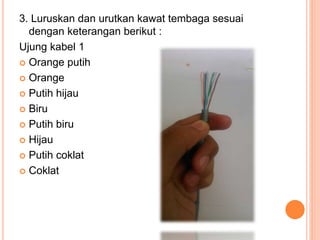 3. Luruskan dan urutkan kawat tembaga sesuai
dengan keterangan berikut :
Ujung kabel 1
 Orange putih
 Orange
 Putih hijau
 Biru
 Putih biru
 Hijau
 Putih coklat
 Coklat
 