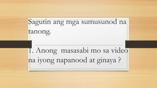 Sagutin ang mga sumusunod na
tanong.
1. Anong masasabi mo sa video
na iyong napanood at ginaya ?
 