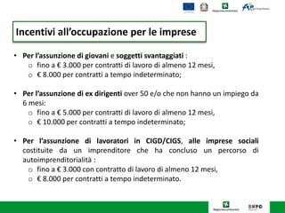 Incentivi all’occupazione per le imprese
• Per l’assunzione di giovani e soggetti svantaggiati :
o fino a € 3.000 per contratti di lavoro di almeno 12 mesi,
o € 8.000 per contratti a tempo indeterminato;
• Per l’assunzione di ex dirigenti over 50 e/o che non hanno un impiego da
6 mesi:
o fino a € 5.000 per contratti di lavoro di almeno 12 mesi,
o € 10.000 per contratti a tempo indeterminato;
• Per l’assunzione di lavoratori in CIGD/CIGS, alle imprese sociali
costituite da un imprenditore che ha concluso un percorso di
autoimprenditorialità :
o fino a € 3.000 con contratto di lavoro di almeno 12 mesi,
o € 8.000 per contratti a tempo indeterminato.
 