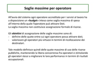 Soglie massime per operatore
All’avvio del sistema ogni operatore accreditato per i servizi al lavoro ha
a disposizione un «budget» inteso come soglia massima di spesa
all’interno della quale l’operatore può attivare Doti.
La soglia massima non costituisce assegnazione formale di risorse.
Gli obiettivi di assegnazione delle soglie massime sono di:
- definire delle quote entro cui ogni operatore possa attivare doti;
- valorizzare gli operatori più virtuosi in termini di ricollocazione dei
destinatari.
Tale modello definisce quindi delle quote massime di uso delle risorse
pubbliche, mantenendo la libera concorrenza fra operatori e stimolando
gli operatori stessi a migliorare le loro performance in termini di risultati
occupazionali.
 