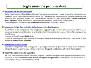 Soglie massime per operatore
A) Assegnazione iniziale del budget
B) Meccanismi di verifica periodica delle risorse e di redistribuzione
C) Meccanismi di sostituzione
Dall’avvio del sistema e fino al 31.01.2014, ogni operatore accreditato per i servizi al lavoro ha a disposizione un
«budget», inteso come soglia massima di spesa che l’operatore non può superare e non una quota riservata,
all’interno della quale può attivare Doti. L’operatore può prendere in carico persone fino a concorrenza di una
quota aggiuntiva pari al 20% della sua soglia massima (cosiddetta “premialità di assegnazione”).
L’operatore visiona la sua quota da un contatore disponibile sul «Cruscotto Lavoro».
RL verifica il livello complessivo delle assegnazioni raggiunto dagli operatori che partecipano all’Avviso, per
assicurare la copertura di bilancio e la continuità del servizio erogato alle persone. Tali verifiche sono previste
ogni 90 giorni.
La prima verifica è fissata al 31.01.2014.
Le risorse non utilizzate dagli operatori al momento della verifica vengono assegnate a coloro che si sono
dimostrati più efficaci nel ricollocare.
Consentono all’operatore che ha raggiunto la sua soglia massima, di prendere in carico nuovi destinatari
attingendo da un budget riservato ad hoc, denominato “budget di sostituzione”, a fronte di ricollocazioni
D) Redistribuzione di risorse aggiuntive
Nel caso siano disponibili risorse addizionali, Regione Lombardia assegna nuove soglie massime per ciascun
operatore, in base ai medesimi criteri definiti per la prima assegnazione e sui dati relativi alle doti concluse e
rendicontate dall’avvio della Dote Unica Lavoro.
 