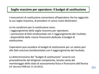 Soglie massime per operatore: il budget di sostituzione
I meccanismi di sostituzione consentono all’operatore che ha raggiunto
la sua soglia massima, di prendere in carico nuovi destinatari.
Le tre condizioni per la sostituzione sono:
- raggiungimento della soglia massima per operatore;
- conclusione di Doti rendicontate con il raggiungimento del risultato;
- disponibilità delle risorse finanziarie dedicate al budget di
sostituzione.
L’operatore può accedere al budget di sostituzione per un valore pari
alle Doti concluse (rendicontate) con il raggiungimento del risultato.
La determinazione del “budget di sostituzione” avverrà con
provvedimento del dirigente competente, tenuto conto del
monitoraggio dello stato di avanzamento fisico e finanziario dell'Avviso
(rif. decreto 9308 del 15.10.2013).
 