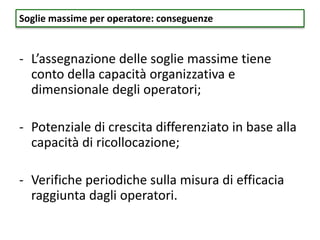 - L’assegnazione delle soglie massime tiene
conto della capacità organizzativa e
dimensionale degli operatori;
- Potenziale di crescita differenziato in base alla
capacità di ricollocazione;
- Verifiche periodiche sulla misura di efficacia
raggiunta dagli operatori.
Soglie massime per operatore: conseguenze
 