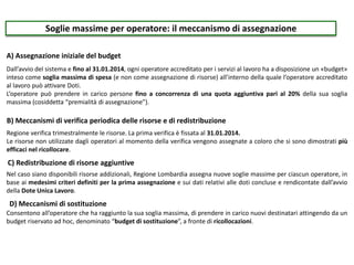 Soglie massime per operatore: il meccanismo di assegnazione
A) Assegnazione iniziale del budget
B) Meccanismi di verifica periodica delle risorse e di redistribuzione
C) Redistribuzione di risorse aggiuntive
Dall’avvio del sistema e fino al 31.01.2014, ogni operatore accreditato per i servizi al lavoro ha a disposizione un «budget»
inteso come soglia massima di spesa (e non come assegnazione di risorse) all’interno della quale l’operatore accreditato
al lavoro può attivare Doti.
L’operatore può prendere in carico persone fino a concorrenza di una quota aggiuntiva pari al 20% della sua soglia
massima (cosiddetta “premialità di assegnazione”).
Regione verifica trimestralmente le risorse. La prima verifica è fissata al 31.01.2014.
Le risorse non utilizzate dagli operatori al momento della verifica vengono assegnate a coloro che si sono dimostrati più
efficaci nel ricollocare.
Nel caso siano disponibili risorse addizionali, Regione Lombardia assegna nuove soglie massime per ciascun operatore, in
base ai medesimi criteri definiti per la prima assegnazione e sui dati relativi alle doti concluse e rendicontate dall’avvio
della Dote Unica Lavoro.
D) Meccanismi di sostituzione
Consentono all’operatore che ha raggiunto la sua soglia massima, di prendere in carico nuovi destinatari attingendo da un
budget riservato ad hoc, denominato “budget di sostituzione”, a fronte di ricollocazioni.
 